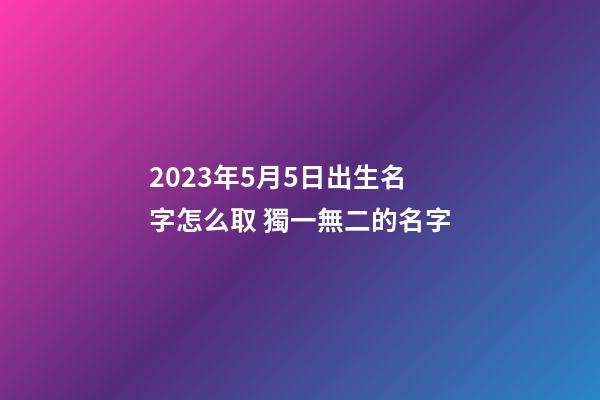 2023年5月5日出生名字怎么取 獨一無二的名字